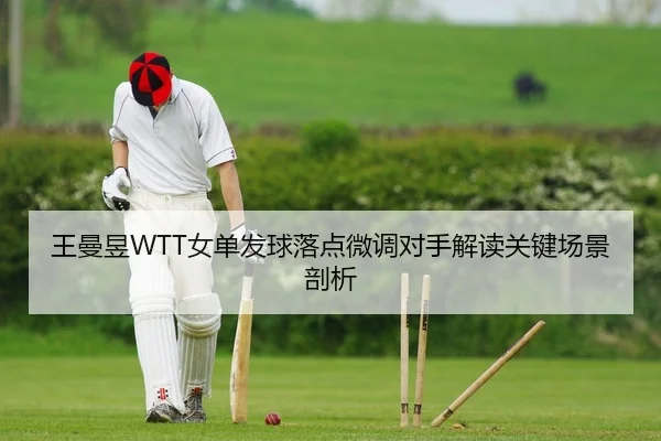 王曼昱WTT女单发球落点微调对手解读关键场景剖析